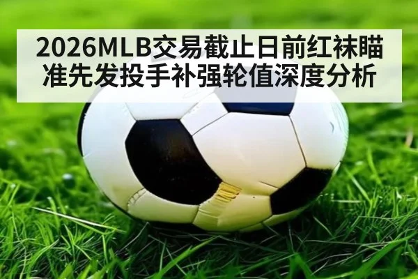 2026MLB交易截止日前红袜瞄准先发投手补强轮值深度分析
